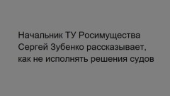 Начальник ТУ Росимущества Сергей Зубенко рассказывает, как не исполнять решения судов