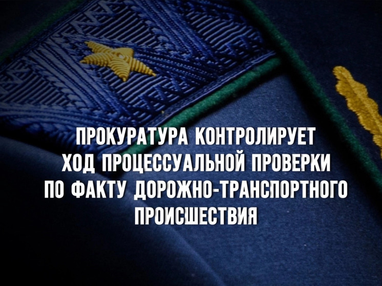 Прокуратура контролирует ход процессуальной проверки по факту дорожно-транспортного происшествия