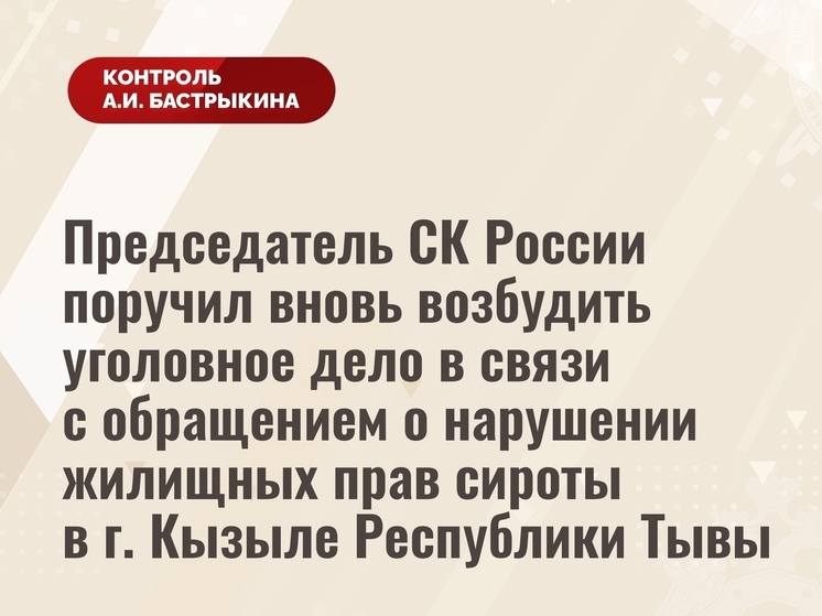 Бастрыкин поручил вновь возбудить уголовное дело в связи с обращением о нарушении жилищных прав сироты из Тувы